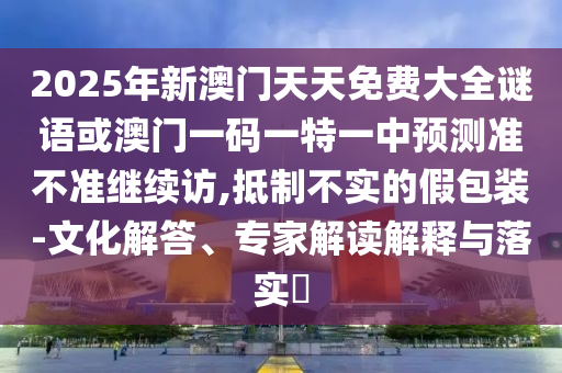 2025年新澳門天天免費大全謎語或澳門一碼一特一中預測準不準繼續(xù)訪,抵制不實的假包裝-文化解答、專家解讀解釋與落實?