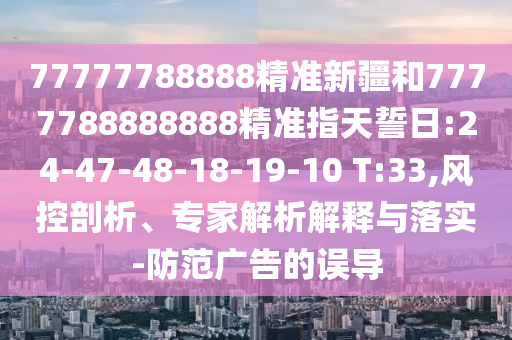 77777788888精準(zhǔn)新疆和7777788888888精準(zhǔn)指天誓日:24-47-48-18-19-10 T:33,風(fēng)控剖析、專家解析解釋與落實(shí)-防范廣告的誤導(dǎo)