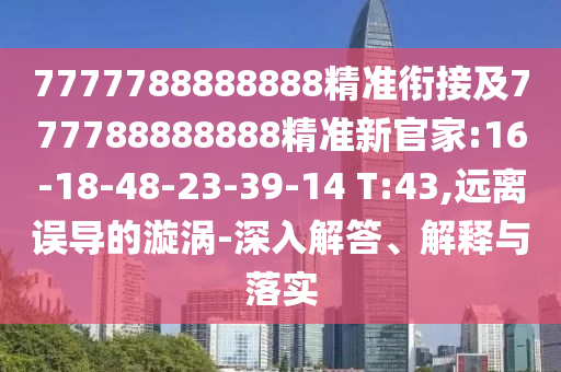 7777788888888精準(zhǔn)銜接及777788888888精準(zhǔn)新官家:16-18-48-23-39-14 T:43,遠(yuǎn)離誤導(dǎo)的漩渦-深入解答、解釋與落實(shí)