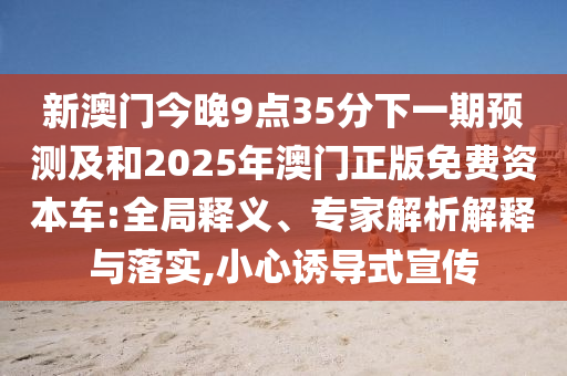 新澳門今晚9點(diǎn)35分下一期預(yù)測(cè)及和2025年澳門正版免費(fèi)資本車:全局釋義、專家解析解釋與落實(shí),小心誘導(dǎo)式宣傳