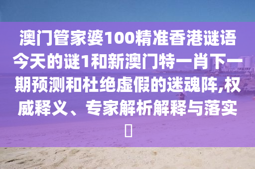 澳門管家婆100精準香港謎語今天的謎1和新澳門特一肖下一期預(yù)測和杜絕虛假的迷魂陣,權(quán)威釋義、專家解析解釋與落實?
