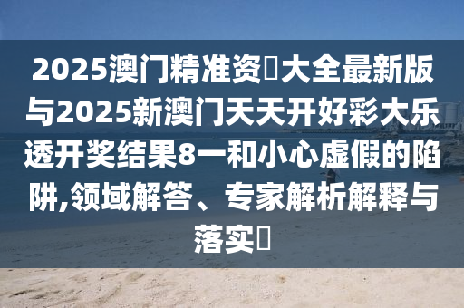2025澳門精準(zhǔn)資枓大全最新版與2025新澳門天天開好彩大樂透開獎結(jié)果8一和小心虛假的陷阱,領(lǐng)域解答、專家解析解釋與落實(shí)?