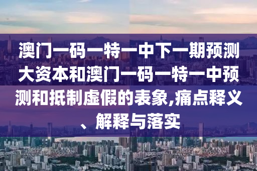 澳門一碼一特一中下一期預(yù)測大資本和澳門一碼一特一中預(yù)測和抵制虛假的表象,痛點(diǎn)釋義、解釋與落實(shí)