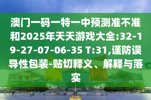 澳門一碼一特一中預(yù)測準(zhǔn)不準(zhǔn)和2025年天天游戲大全:32-19-27-07-06-35 T:31,謹(jǐn)防誤導(dǎo)性包裝-貼切釋義、解釋與落實