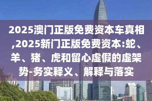 2025澳門正版免費(fèi)資本車真相,2025新門正版免費(fèi)資本:蛇、羊、豬、虎和留心虛假的虛架勢(shì)-務(wù)實(shí)釋義、解釋與落實(shí)