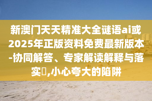 新澳門天天精準大全謎語ai或2025年正版資料免費最新版本-協(xié)同解答、專家解讀解釋與落實?,小心夸大的陷阱