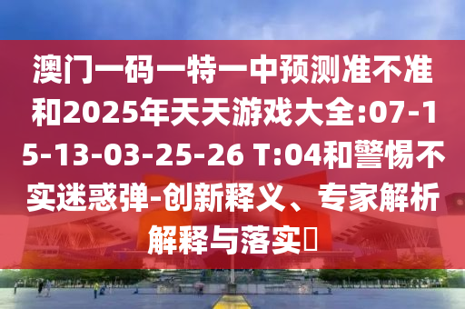 澳門(mén)一碼一特一中預(yù)測(cè)準(zhǔn)不準(zhǔn)和2025年天天游戲大全:07-15-13-03-25-26 T:04和警惕不實(shí)迷惑彈-創(chuàng)新釋義、專家解析解釋與落實(shí)?