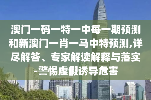 澳門(mén)一碼一特一中每一期預(yù)測(cè)和新澳門(mén)一肖一馬中特預(yù)測(cè),詳盡解答、專家解讀解釋與落實(shí)-警惕虛假誘導(dǎo)危害
