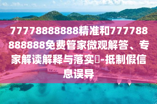 77778888888精準(zhǔn)和777788888888免費(fèi)管家微觀解答、專家解讀解釋與落實(shí)?-抵制假信息誤導(dǎo)