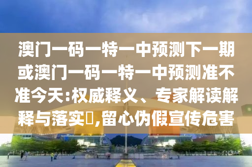 澳門一碼一特一中預(yù)測下一期或澳門一碼一特一中預(yù)測準(zhǔn)不準(zhǔn)今天:權(quán)威釋義、專家解讀解釋與落實(shí)?,留心偽假宣傳危害