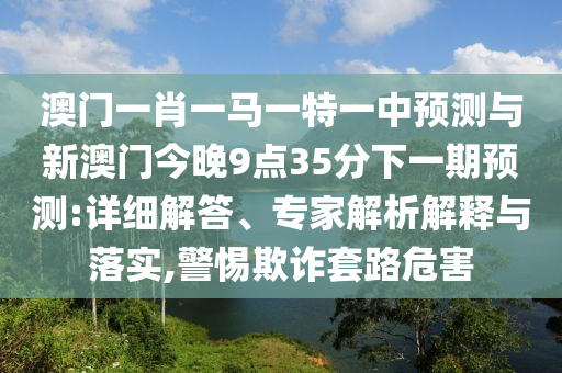 澳門一肖一馬一特一中預(yù)測與新澳門今晚9點(diǎn)35分下一期預(yù)測:詳細(xì)解答、專家解析解釋與落實(shí),警惕欺詐套路危害