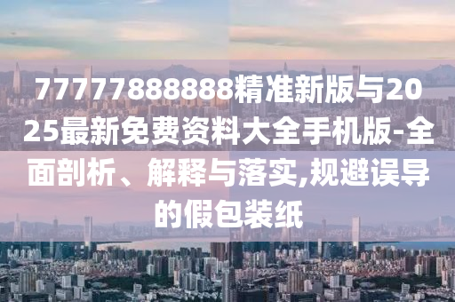 77777888888精準新版與2025最新免費資料大全手機版-全面剖析、解釋與落實,規(guī)避誤導的假包裝紙