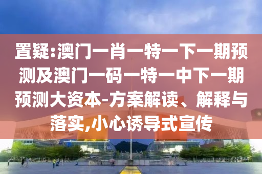置疑:澳門一肖一特一下一期預(yù)測(cè)及澳門一碼一特一中下一期預(yù)測(cè)大資本-方案解讀、解釋與落實(shí),小心誘導(dǎo)式宣傳
