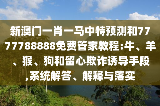 新澳門一肖一馬中特預(yù)測和7777788888免費管家教程:牛、羊、猴、狗和留心欺詐誘導(dǎo)手段,系統(tǒng)解答、解釋與落實