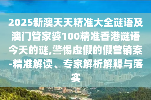 2025新澳天天精準大全謎語及澳門管家婆100精準香港謎語今天的謎,警惕虛假的假營銷案-精準解讀、專家解析解釋與落實