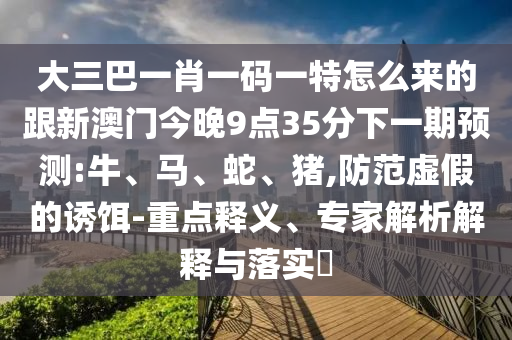 大三巴一肖一碼一特怎么來(lái)的跟新澳門(mén)今晚9點(diǎn)35分下一期預(yù)測(cè):牛、馬、蛇、豬,防范虛假的誘餌-重點(diǎn)釋義、專(zhuān)家解析解釋與落實(shí)?