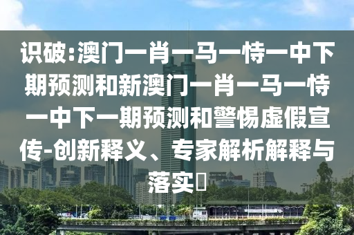 識破:澳門一肖一馬一恃一中下期預(yù)測和新澳門一肖一馬一恃一中下一期預(yù)測和警惕虛假宣傳-創(chuàng)新釋義、專家解析解釋與落實?