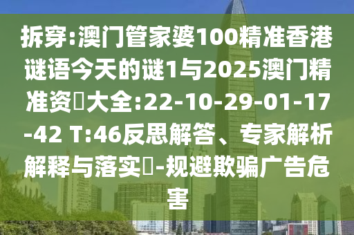 拆穿:澳門(mén)管家婆100精準(zhǔn)香港謎語(yǔ)今天的謎1與2025澳門(mén)精準(zhǔn)資枓大全:22-10-29-01-17-42 T:46反思解答、專(zhuān)家解析解釋與落實(shí)?-規(guī)避欺騙廣告危害