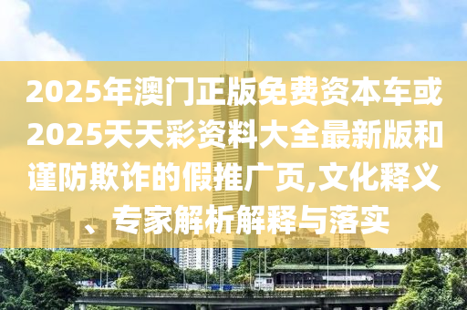 2025年澳門正版免費(fèi)資本車或2025天天彩資料大全最新版和謹(jǐn)防欺詐的假推廣頁,文化釋義、專家解析解釋與落實(shí)