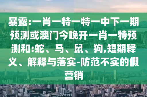 暴露:一肖一特一特一中下一期預(yù)測(cè)或澳門今晚開一肖一特預(yù)測(cè)和:蛇、馬、鼠、狗,短期釋義、解釋與落實(shí)-防范不實(shí)的假營(yíng)銷