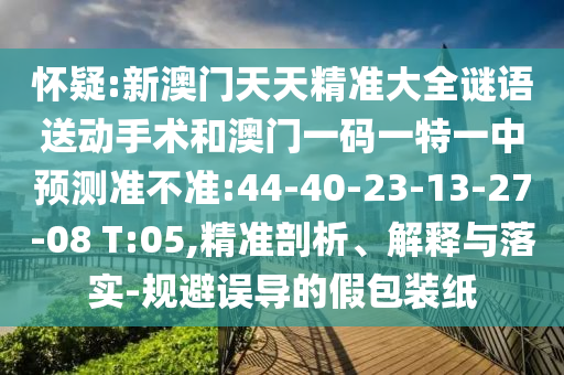 懷疑:新澳門天天精準(zhǔn)大全謎語送動(dòng)手術(shù)和澳門一碼一特一中預(yù)測(cè)準(zhǔn)不準(zhǔn):44-40-23-13-27-08 T:05,精準(zhǔn)剖析、解釋與落實(shí)-規(guī)避誤導(dǎo)的假包裝紙
