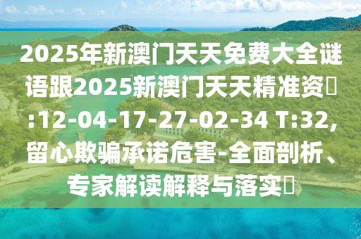 2025年新澳門天天免費(fèi)大全謎語跟2025新澳門天天精準(zhǔn)資枓:12-04-17-27-02-34 T:32,留心欺騙承諾危害-全面剖析、專家解讀解釋與落實(shí)?