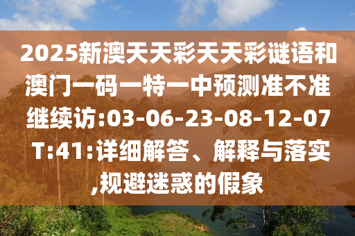 2025新澳天天彩天天彩謎語和澳門一碼一特一中預(yù)測(cè)準(zhǔn)不準(zhǔn)繼續(xù)訪:03-06-23-08-12-07 T:41:詳細(xì)解答、解釋與落實(shí),規(guī)避迷惑的假象