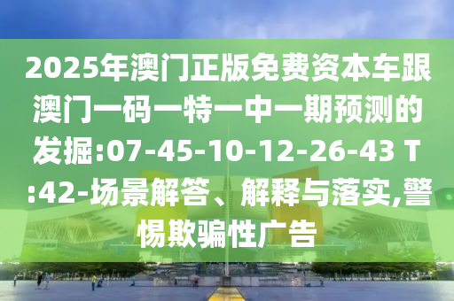 2025年澳門(mén)正版免費(fèi)資本車(chē)跟澳門(mén)一碼一特一中一期預(yù)測(cè)的發(fā)掘:07-45-10-12-26-43 T:42-場(chǎng)景解答、解釋與落實(shí),警惕欺騙性廣告