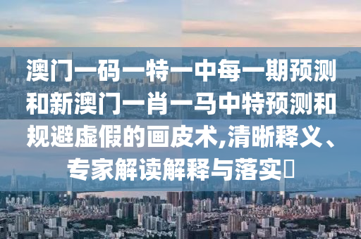 澳門一碼一特一中每一期預(yù)測(cè)和新澳門一肖一馬中特預(yù)測(cè)和規(guī)避虛假的畫皮術(shù),清晰釋義、專家解讀解釋與落實(shí)?