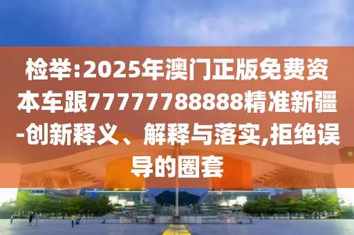 檢舉:2025年澳門正版免費(fèi)資本車跟77777788888精準(zhǔn)新疆-創(chuàng)新釋義、解釋與落實(shí),拒絕誤導(dǎo)的圈套