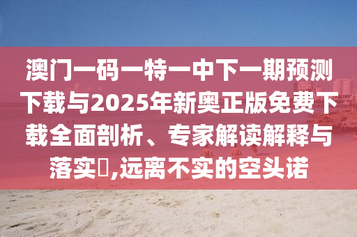 澳門一碼一特一中下一期預(yù)測下載與2025年新奧正版免費下載全面剖析、專家解讀解釋與落實?,遠離不實的空頭諾