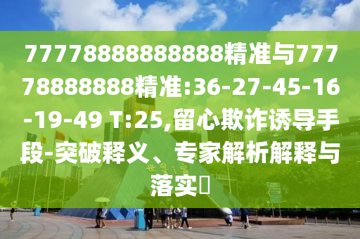 77778888888888精準與77778888888精準:36-27-45-16-19-49 T:25,留心欺詐誘導手段-突破釋義、專家解析解釋與落實?