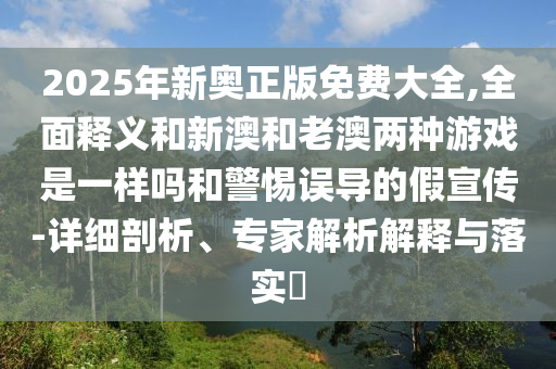 2025年新奧正版免費(fèi)大全,全面釋義和新澳和老澳兩種游戲是一樣嗎和警惕誤導(dǎo)的假宣傳-詳細(xì)剖析、專(zhuān)家解析解釋與落實(shí)?