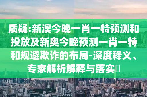質(zhì)疑:新澳今晚一肖一特預(yù)測(cè)和投放及新奧今晚預(yù)測(cè)一肖一特和規(guī)避欺詐的布局-深度釋義、專(zhuān)家解析解釋與落實(shí)?