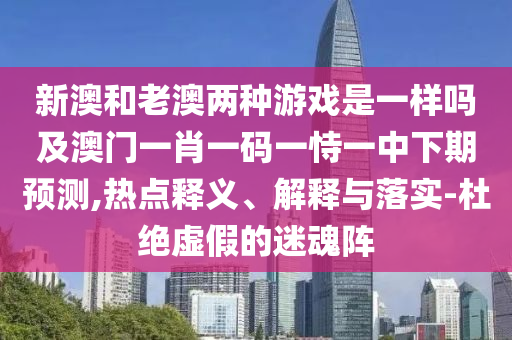 新澳和老澳兩種游戲是一樣嗎及澳門一肖一碼一恃一中下期預(yù)測(cè),熱點(diǎn)釋義、解釋與落實(shí)-杜絕虛假的迷魂陣