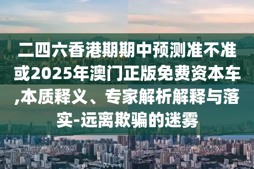 二四六香港期期中預測準不準或2025年澳門正版免費資本車,本質(zhì)釋義、專家解析解釋與落實-遠離欺騙的迷霧