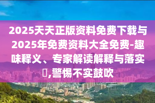 2025天天正版資料免費(fèi)下載與2025年免費(fèi)資料大全免費(fèi)-趣味釋義、專家解讀解釋與落實(shí)?,警惕不實(shí)鼓吹