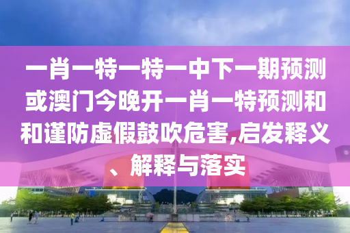 一肖一特一特一中下一期預(yù)測(cè)或澳門(mén)今晚開(kāi)一肖一特預(yù)測(cè)和和謹(jǐn)防虛假鼓吹危害,啟發(fā)釋義、解釋與落實(shí)