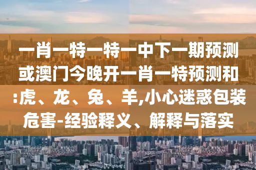 一肖一特一特一中下一期預(yù)測或澳門今晚開一肖一特預(yù)測和:虎、龍、兔、羊,小心迷惑包裝危害-經(jīng)驗(yàn)釋義、解釋與落實(shí)