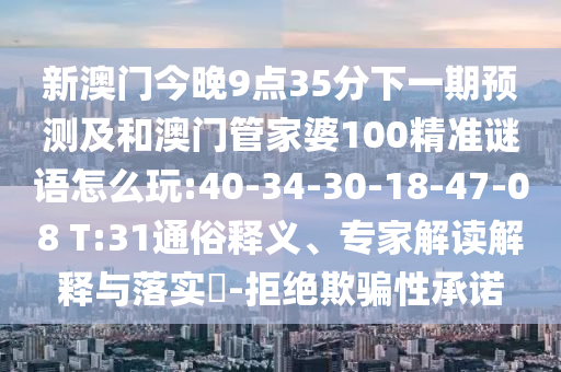 新澳門今晚9點(diǎn)35分下一期預(yù)測及和澳門管家婆100精準(zhǔn)謎語怎么玩:40-34-30-18-47-08 T:31通俗釋義、專家解讀解釋與落實(shí)?-拒絕欺騙性承諾
