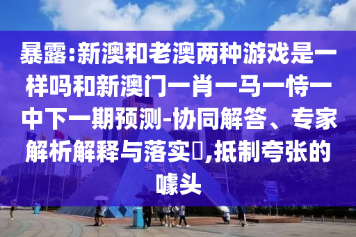 暴露:新澳和老澳兩種游戲是一樣嗎和新澳門一肖一馬一恃一中下一期預測-協(xié)同解答、專家解析解釋與落實?,抵制夸張的噱頭