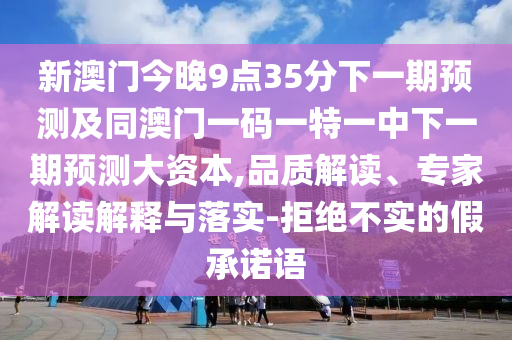 新澳門今晚9點(diǎn)35分下一期預(yù)測及同澳門一碼一特一中下一期預(yù)測大資本,品質(zhì)解讀、專家解讀解釋與落實-拒絕不實的假承諾語