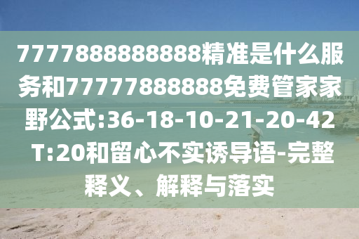 7777888888888精準(zhǔn)是什么服務(wù)和77777888888免費(fèi)管家家野公式:36-18-10-21-20-42 T:20和留心不實(shí)誘導(dǎo)語-完整釋義、解釋與落實(shí)