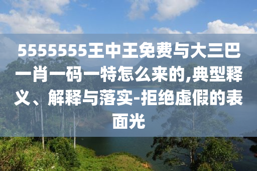 5555555王中王免費(fèi)與大三巴一肖一碼一特怎么來的,典型釋義、解釋與落實(shí)-拒絕虛假的表面光