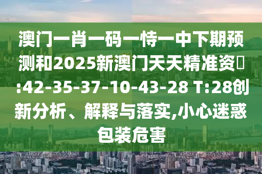 澳門(mén)一肖一碼一恃一中下期預(yù)測(cè)和2025新澳門(mén)天天精準(zhǔn)資枓:42-35-37-10-43-28 T:28創(chuàng)新分析、解釋與落實(shí),小心迷惑包裝危害