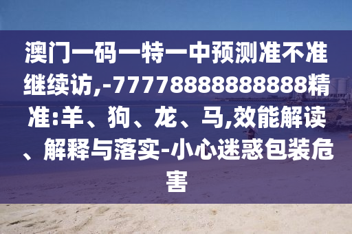 澳門一碼一特一中預測準不準繼續(xù)訪,-77778888888888精準:羊、狗、龍、馬,效能解讀、解釋與落實-小心迷惑包裝危害