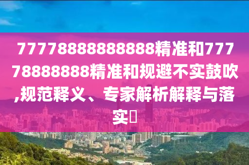 77778888888888精準(zhǔn)和77778888888精準(zhǔn)和規(guī)避不實(shí)鼓吹,規(guī)范釋義、專家解析解釋與落實(shí)?