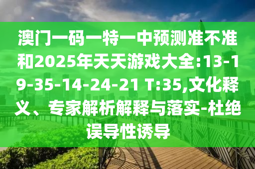 澳門一碼一特一中預(yù)測(cè)準(zhǔn)不準(zhǔn)和2025年天天游戲大全:13-19-35-14-24-21 T:35,文化釋義、專家解析解釋與落實(shí)-杜絕誤導(dǎo)性誘導(dǎo)