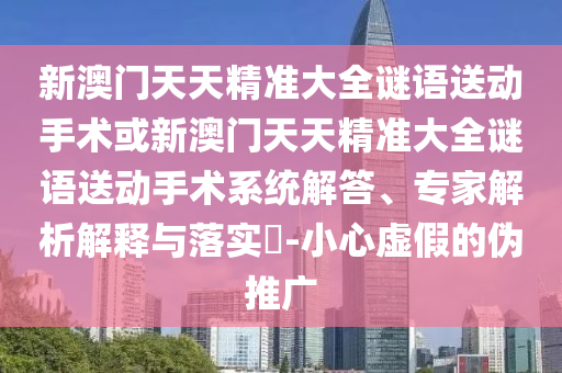 新澳門天天精準(zhǔn)大全謎語送動(dòng)手術(shù)或新澳門天天精準(zhǔn)大全謎語送動(dòng)手術(shù)系統(tǒng)解答、專家解析解釋與落實(shí)?-小心虛假的偽推廣