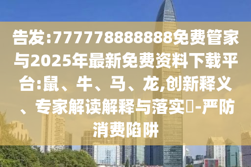 告發(fā):777778888888免費管家與2025年最新免費資料下載平臺:鼠、牛、馬、龍,創(chuàng)新釋義、專家解讀解釋與落實?-嚴防消費陷阱